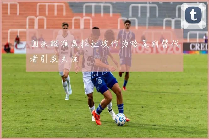 国米瞄准盖拉杜埃作为哈莱利替代者引发关注