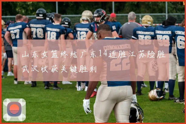 山东女篮终结广东14连胜江苏险胜武汉收获关键胜利