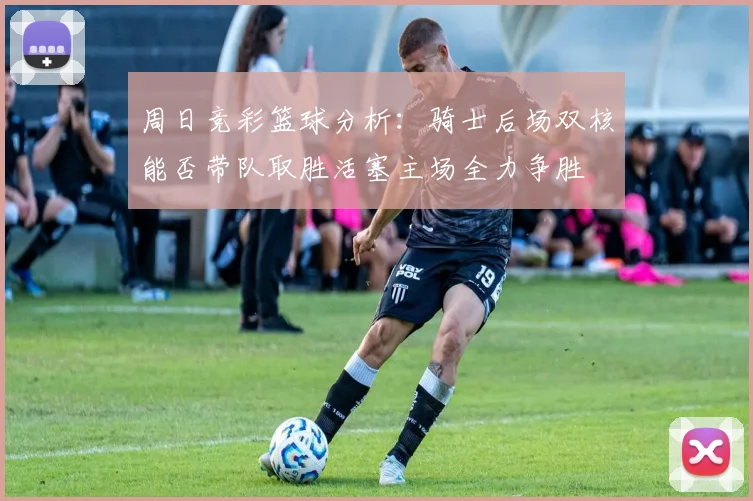 周日竞彩篮球分析：骑士后场双核能否带队取胜活塞主场全力争胜