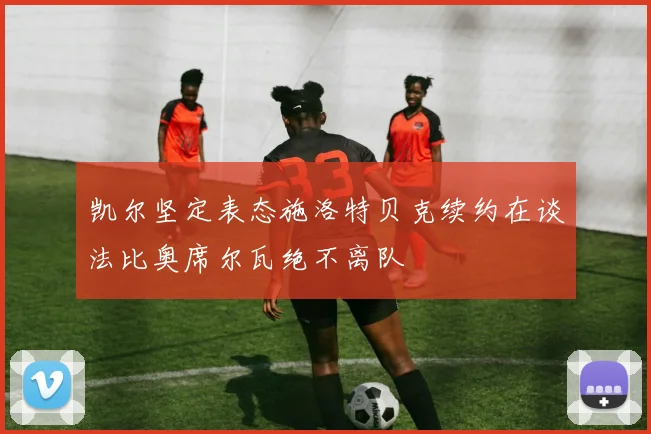 凯尔坚定表态施洛特贝克续约在谈法比奥席尔瓦绝不离队