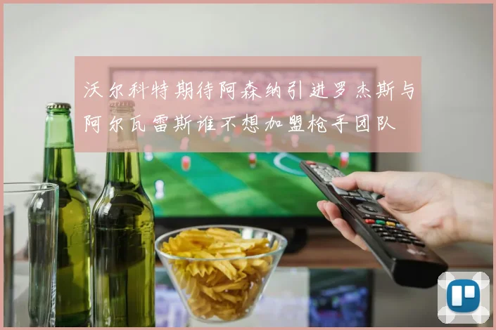沃尔科特期待阿森纳引进罗杰斯与阿尔瓦雷斯谁不想加盟枪手团队