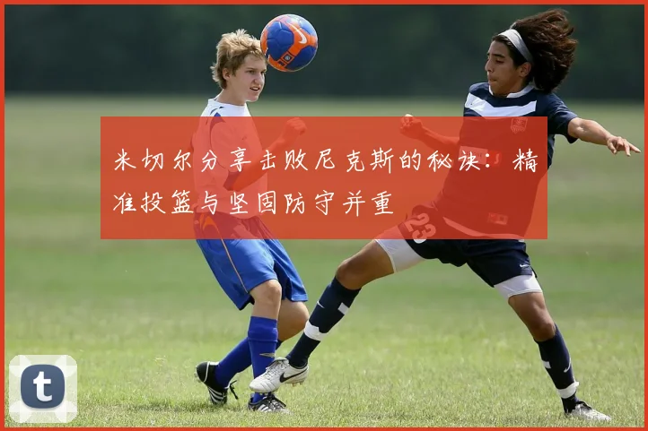米切尔分享击败尼克斯的秘诀：精准投篮与坚固防守并重