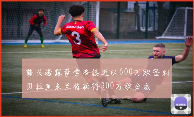 隆戈透露萨索洛接近以600万欧签利贝拉里米兰将获得300万欧分成