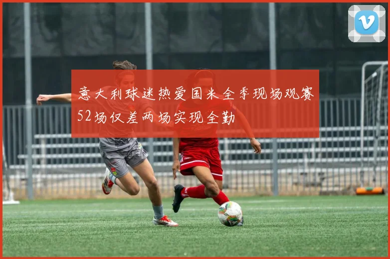 意大利球迷热爱国米全季现场观赛52场仅差两场实现全勤