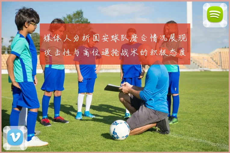 媒体人分析国安球队磨合情况展现攻击性与高位逼抢战术的积极态度