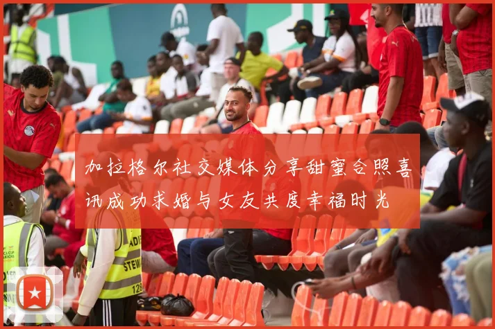 加拉格尔社交媒体分享甜蜜合照喜讯成功求婚与女友共度幸福时光